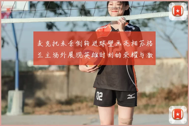 麦克托米奈倒钩进球壁画亮相苏格兰主场外展现英雄时刻的荣耀与激情