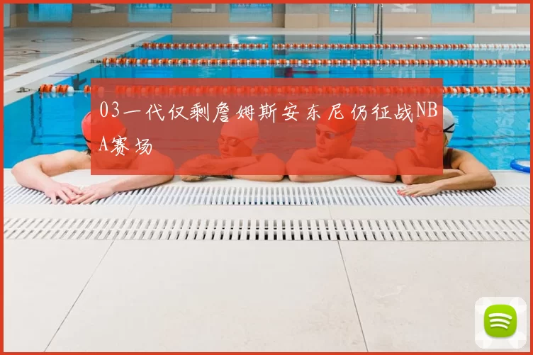 03一代仅剩詹姆斯安东尼仍征战NBA赛场