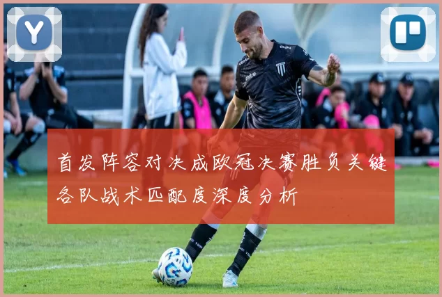 首发阵容对决成欧冠决赛胜负关键各队战术匹配度深度分析