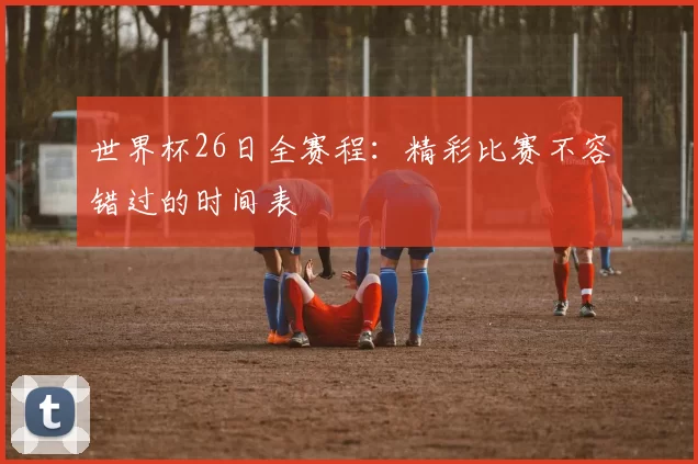 世界杯26日全赛程：精彩比赛不容错过的时间表