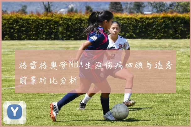 格雷格奥登NBA生涯伤病回顾与选秀前景对比分析