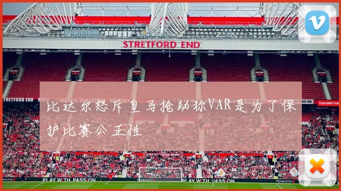 比达尔怒斥皇马抢劫称VAR是为了保护比赛公正性