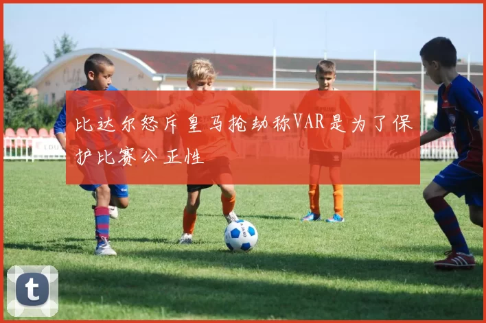 比达尔怒斥皇马抢劫称VAR是为了保护比赛公正性