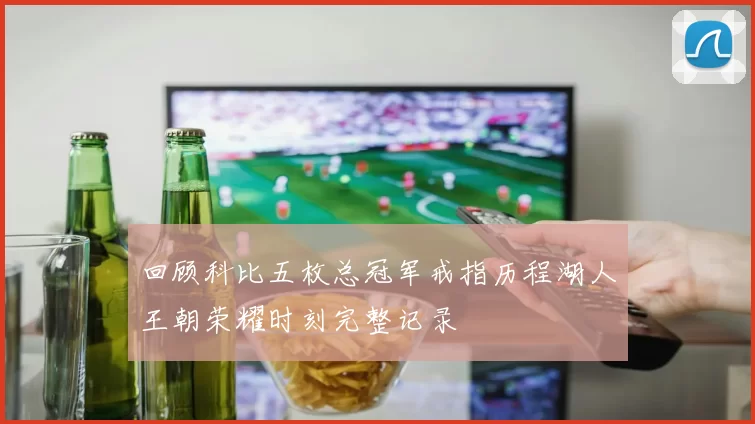 回顾科比五枚总冠军戒指历程湖人王朝荣耀时刻完整记录