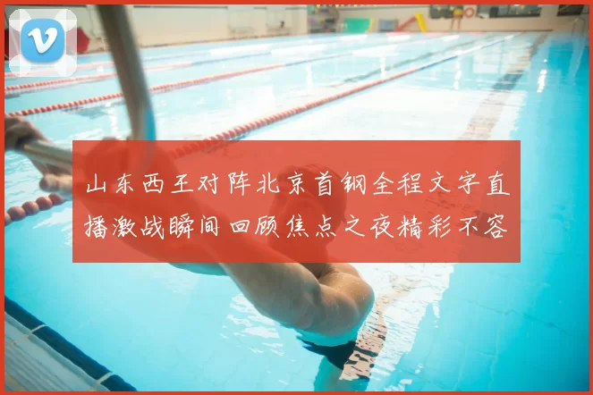 山东西王对阵北京首钢全程文字直播激战瞬间回顾焦点之夜精彩不容错过