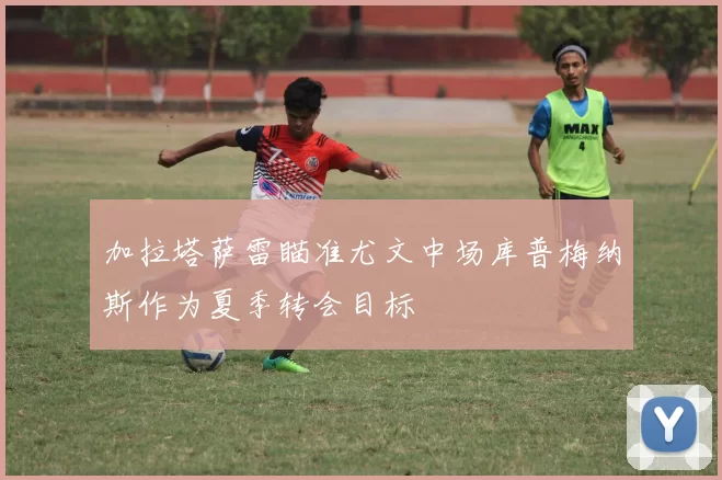 加拉塔萨雷瞄准尤文中场库普梅纳斯作为夏季转会目标