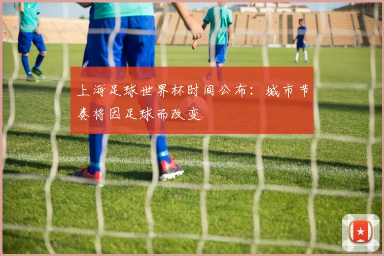 上海足球世界杯时间公布:城市节奏将因足球而改变