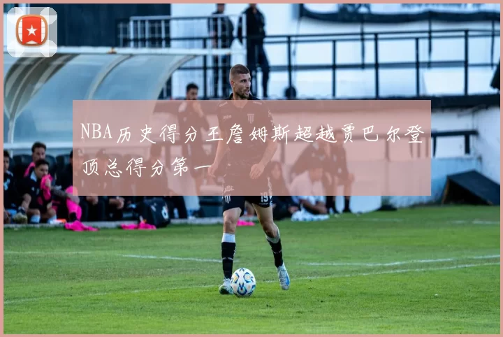 NBA历史得分王詹姆斯超越贾巴尔登顶总得分第一