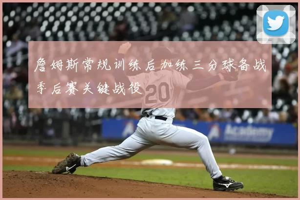 詹姆斯常规训练后加练三分球备战季后赛关键战役