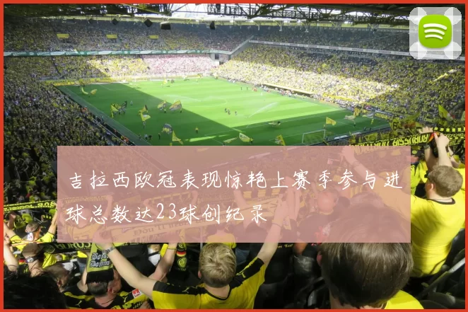 吉拉西欧冠表现惊艳上赛季参与进球总数达23球创纪录