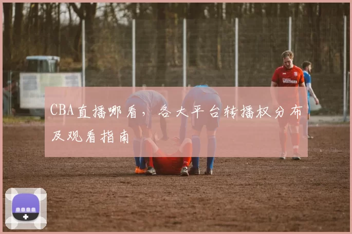 CBA直播哪看,各大平台转播权分布及观看指南