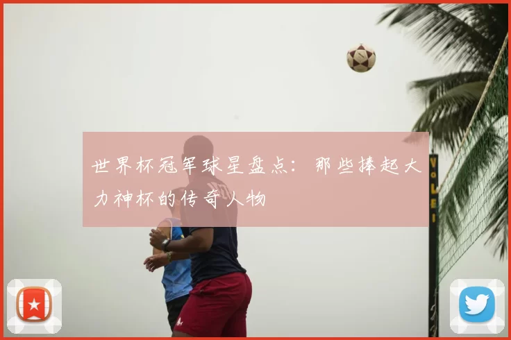世界杯冠军球星盘点:那些捧起大力神杯的传奇人物