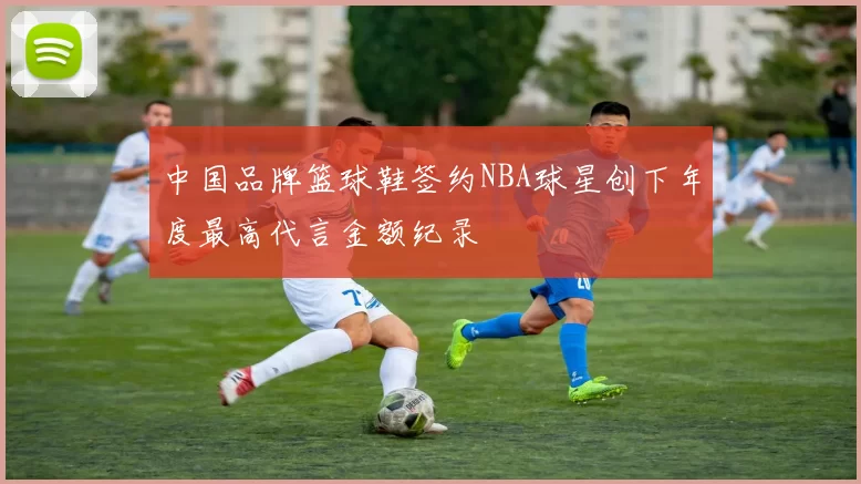 中国品牌篮球鞋签约NBA球星创下年度最高代言金额纪录