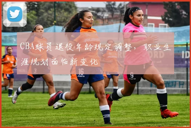 CBA球员退役年龄规定调整，职业生涯规划面临新变化