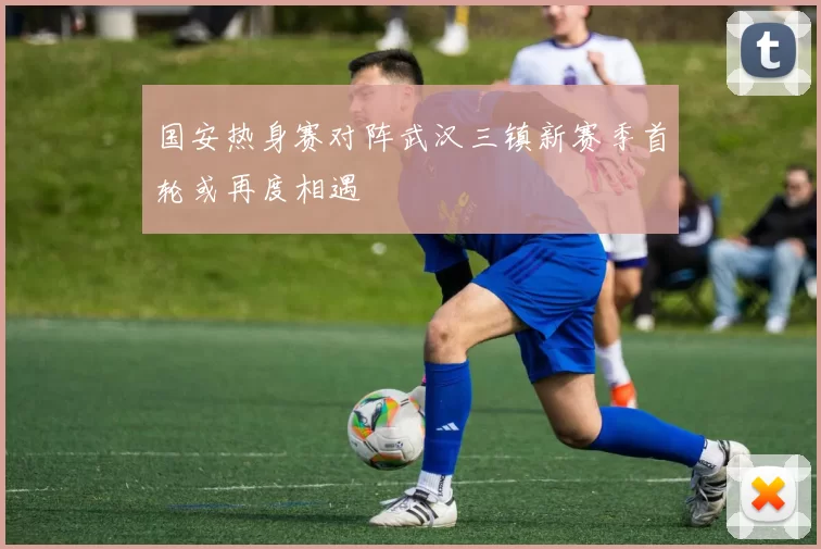 国安热身赛对阵武汉三镇新赛季首轮或再度相遇