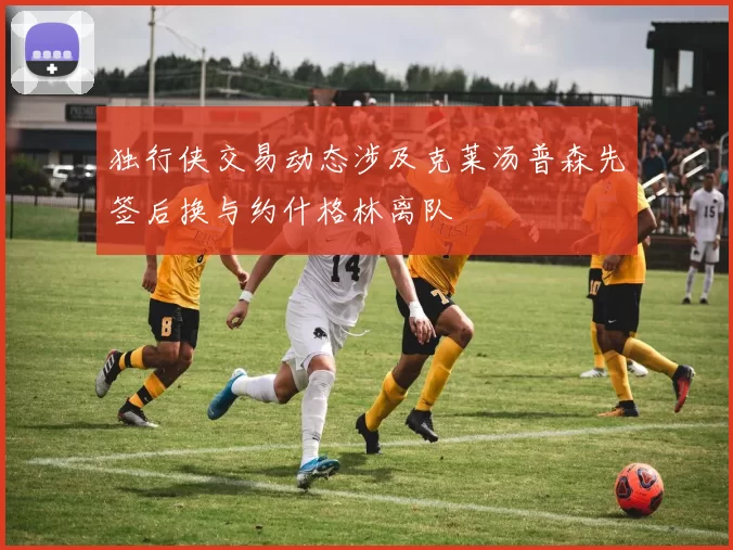 独行侠交易动态涉及克莱汤普森先签后换与约什格林离队