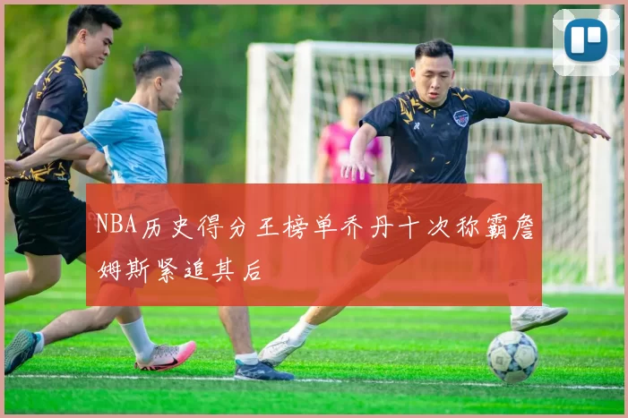 NBA历史得分王榜单乔丹十次称霸詹姆斯紧追其后