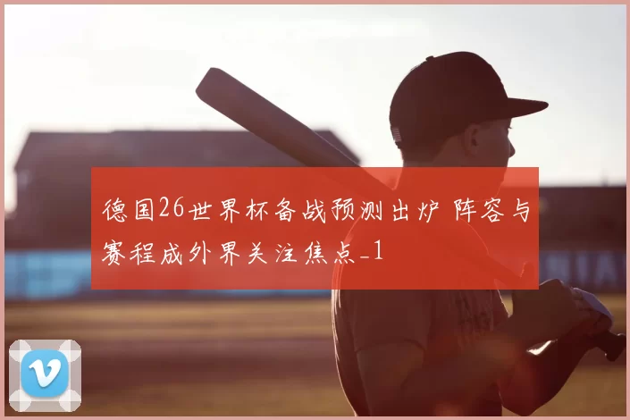 德国26世界杯备战预测出炉 阵容与赛程成外界关注焦点_1