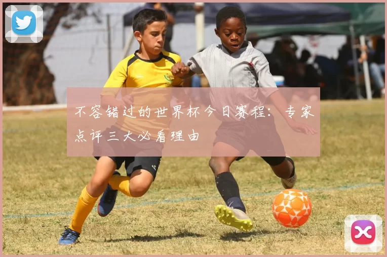 不容错过的世界杯今日赛程:专家点评三大必看理由