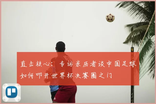 直击核心:专访亲历者谈中国足球如何叩开世界杯决赛圈之门