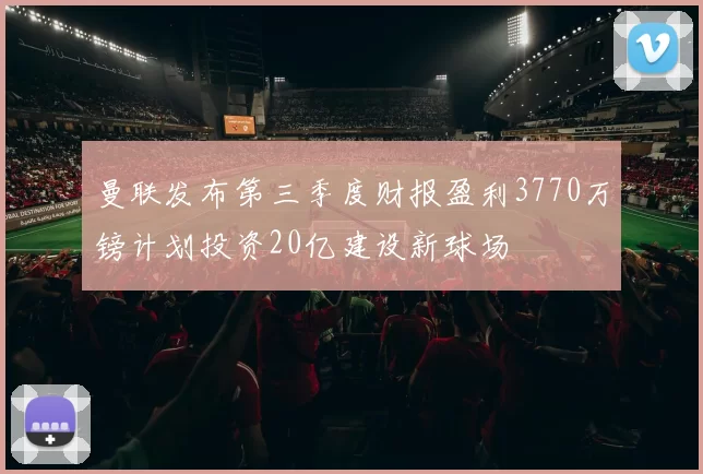 曼联发布第三季度财报盈利3770万镑计划投资20亿建设新球场