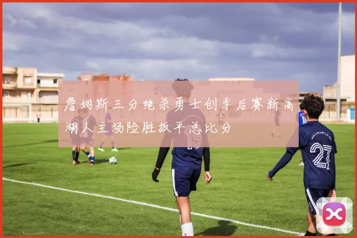 詹姆斯三分绝杀勇士创季后赛新高湖人主场险胜扳平总比分