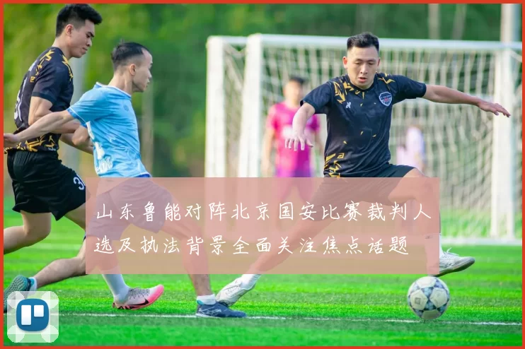 山东鲁能对阵北京国安比赛裁判人选及执法背景全面关注焦点话题