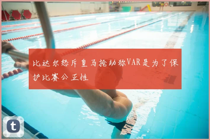 比达尔怒斥皇马抢劫称VAR是为了保护比赛公正性
