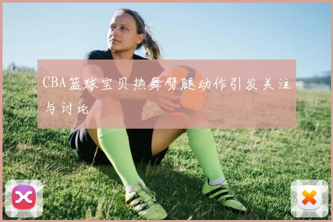 CBA篮球宝贝热舞劈腿动作引发关注与讨论