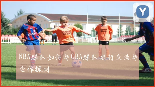 NBA球队如何与CBA球队进行交流与合作探讨