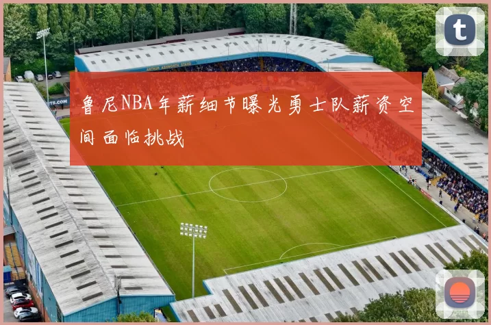 鲁尼NBA年薪细节曝光勇士队薪资空间面临挑战