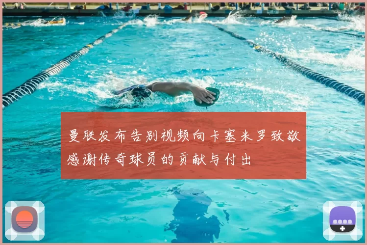 曼联发布告别视频向卡塞米罗致敬感谢传奇球员的贡献与付出
