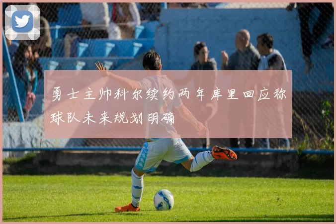 勇士主帅科尔续约两年库里回应称球队未来规划明确