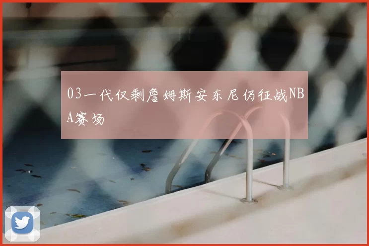 03一代仅剩詹姆斯安东尼仍征战NBA赛场