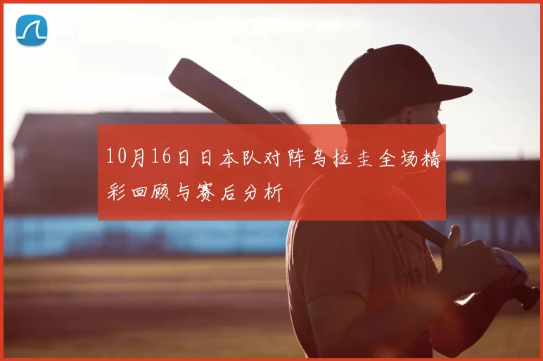 10月16日日本队对阵乌拉圭全场精彩回顾与赛后分析