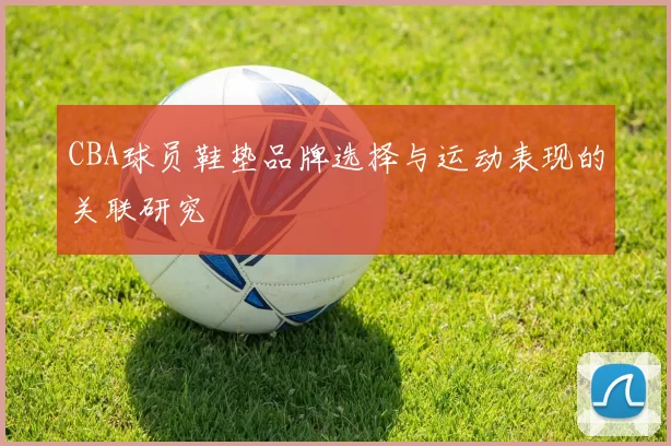 CBA球员鞋垫品牌选择与运动表现的关联研究