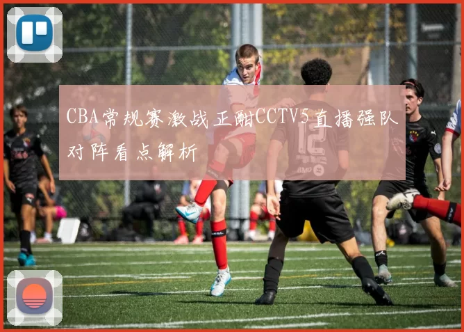CBA常规赛激战正酣CCTV5直播强队对阵看点解析