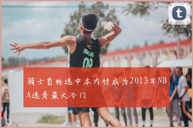 骑士首轮选中本内特成为2013年NBA选秀最大冷门
