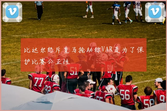 比达尔怒斥皇马抢劫称VAR是为了保护比赛公正性