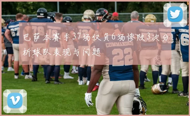 巴萨本赛季37场仅负6场惨败3次分析球队表现与问题