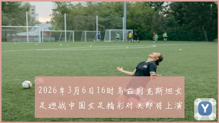 2026年3月6日16时乌兹别克斯坦女足迎战中国女足精彩对决即将上演