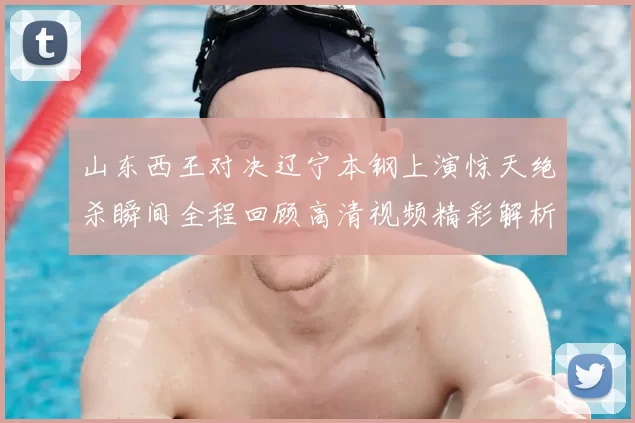 山东西王对决辽宁本钢上演惊天绝杀瞬间全程回顾高清视频精彩解析