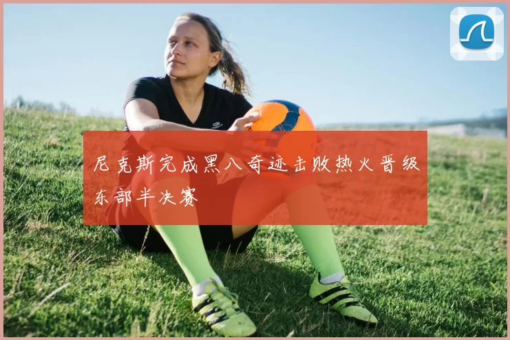 尼克斯完成黑八奇迹击败热火晋级东部半决赛