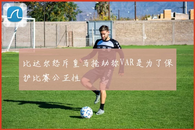 比达尔怒斥皇马抢劫称VAR是为了保护比赛公正性