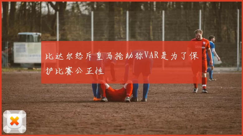 比达尔怒斥皇马抢劫称VAR是为了保护比赛公正性