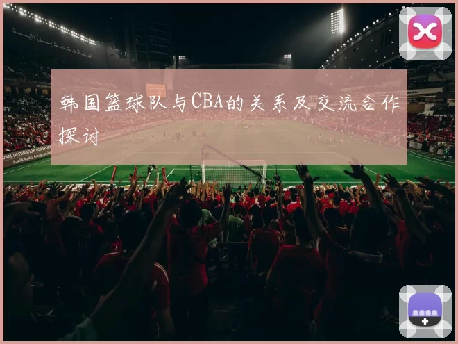 韩国篮球队与CBA的关系及交流合作探讨